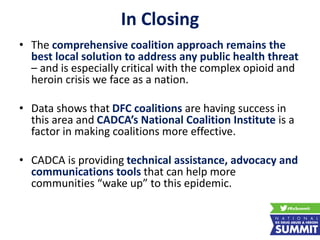In Closing
• The comprehensive coalition approach remains the
best local solution to address any public health threat
– and is especially critical with the complex opioid and
heroin crisis we face as a nation.
• Data shows that DFC coalitions are having success in
this area and CADCA’s National Coalition Institute is a
factor in making coalitions more effective.
• CADCA is providing technical assistance, advocacy and
communications tools that can help more
communities “wake up” to this epidemic.
 