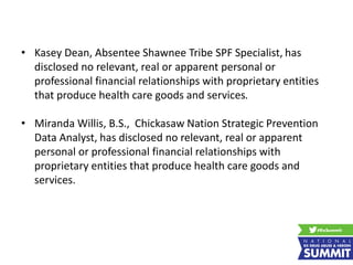 • Kasey Dean, Absentee Shawnee Tribe SPF Specialist, has
disclosed no relevant, real or apparent personal or
professional financial relationships with proprietary entities
that produce health care goods and services.
• Miranda Willis, B.S., Chickasaw Nation Strategic Prevention
Data Analyst, has disclosed no relevant, real or apparent
personal or professional financial relationships with
proprietary entities that produce health care goods and
services.
 