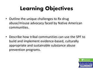 Learning Objectives
• Outline the unique challenges to Rx drug
abuse/misuse advocacy faced by Native American
communities.
• Describe how tribal communities can use the SPF to
build and implement evidence-based, culturally
appropriate and sustainable substance abuse
prevention programs.
 