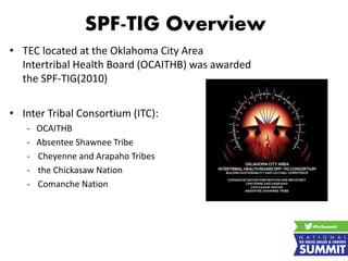 SPF-TIG Overview
• TEC located at the Oklahoma City Area
Intertribal Health Board (OCAITHB) was awarded
the SPF-TIG(2010)
• Inter Tribal Consortium (ITC):
- OCAITHB
- Absentee Shawnee Tribe
- Cheyenne and Arapaho Tribes
- the Chickasaw Nation
- Comanche Nation
 
