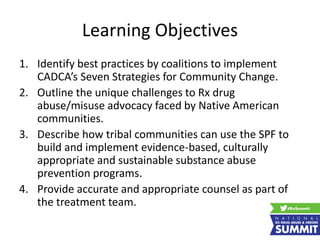 Learning Objectives
1. Identify best practices by coalitions to implement
CADCA’s Seven Strategies for Community Change.
2. Outline the unique challenges to Rx drug
abuse/misuse advocacy faced by Native American
communities.
3. Describe how tribal communities can use the SPF to
build and implement evidence-based, culturally
appropriate and sustainable substance abuse
prevention programs.
4. Provide accurate and appropriate counsel as part of
the treatment team.
 