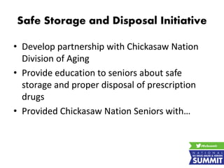 Safe Storage and Disposal Initiative
• Develop partnership with Chickasaw Nation
Division of Aging
• Provide education to seniors about safe
storage and proper disposal of prescription
drugs
• Provided Chickasaw Nation Seniors with…
 