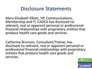 Disclosure Statements
Mary Elizabeth Elliott, VP, Communications,
Membership and IT, CADCA has disclosed no
relevant, real or apparent personal or professional
financial relationships with proprietary entities that
produce health care goods and services.
Catherine Brunson, Consultant/Trainer, has
disclosed no relevant, real or apparent personal or
professional financial relationships with proprietary
entities that produce health care goods and
services.
 