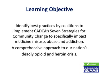 Learning Objective
Identify best practices by coalitions to
implement CADCA’s Seven Strategies for
Community Change to specifically impact
medicine misuse, abuse and addiction.
A comprehensive approach to our nation’s
deadly opioid and heroin crisis.
 