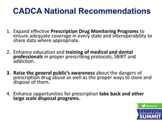 1. Expand effective Prescription Drug Monitoring Programs to
ensure adequate coverage in every state and interoperability to
share data where appropriate.
2. Enhance education and training of medical and dental
professionals in proper prescribing protocols, SBIRT and
addiction.
3. Raise the general public’s awareness about the dangers of
prescription drug abuse as well as the proper ways to store and
dispose of them.
4. Enhance opportunities for prescription take back and other
large scale disposal programs.
CADCA National Recommendations
 