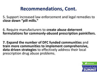 Recommendations, Cont.
5. Support increased law enforcement and legal remedies to
close down “pill mills.”
6. Require manufacturers to create abuse deterrent
formulations for commonly-abused prescription painkillers.
7. Expand the number of DFC funded communities and
train more communities to implement comprehensive,
data driven strategies to effectively address their local
prescription drug abuse problems.
 