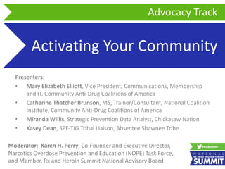 Activating Your Community
Presenters:
• Mary Elizabeth Elliott, Vice President, Communications, Membership
and IT, Community Anti-Drug Coalitions of America
• Catherine Thatcher Brunson, MS, Trainer/Consultant, National Coalition
Institute, Community Anti-Drug Coalitions of America
• Miranda Willis, Strategic Prevention Data Analyst, Chickasaw Nation
• Kasey Dean, SPF-TIG Tribal Liaison, Absentee Shawnee Tribe
Advocacy Track
Moderator: Karen H. Perry, Co-Founder and Executive Director,
Narcotics Overdose Prevention and Education (NOPE) Task Force,
and Member, Rx and Heroin Summit National Advisory Board
 