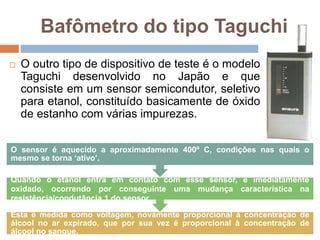 Bafômetro do tipo Taguchi
 O outro tipo de dispositivo de teste é o modelo
Taguchi desenvolvido no Japão e que
consiste em um sensor semicondutor, seletivo
para etanol, constituído basicamente de óxido
de estanho com várias impurezas.
Esta é medida como voltagem, novamente proporcional à concentração de
álcool no ar expirado, que por sua vez é proporcional à concentração de
álcool no sangue.
Quando o etanol entra em contato com esse sensor, é imediatamente
oxidado, ocorrendo por conseguinte uma mudança característica na
resistência/condutância 1 do sensor.
O sensor é aquecido a aproximadamente 400º C, condições nas quais o
mesmo se torna ‘ativo’.
 