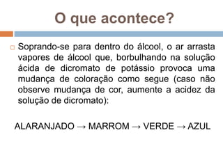 O que acontece?
 Soprando-se para dentro do álcool, o ar arrasta
vapores de álcool que, borbulhando na solução
ácida de dicromato de potássio provoca uma
mudança de coloração como segue (caso não
observe mudança de cor, aumente a acidez da
solução de dicromato):
ALARANJADO → MARROM → VERDE → AZUL
 