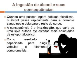 A ingestão de álcool e suas
consequências
 Como resultado a
capacidade para dirigir
veículos é altamente
comprometida.
 Quando uma pessoa ingere bebidas alcoólicas,
o álcool passa rapidamente para a corrente
sanguínea e dela para o resto do corpo.
 A consequência é a intoxicação, que varia de
uma leve euforia até estados mais adiantados
de estupor alcoólico.
 