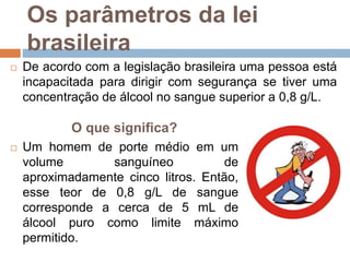 Os parâmetros da lei
brasileira
 De acordo com a legislação brasileira uma pessoa está
incapacitada para dirigir com segurança se tiver uma
concentração de álcool no sangue superior a 0,8 g/L.
O que significa?
 Um homem de porte médio em um
volume sanguíneo de
aproximadamente cinco litros. Então,
esse teor de 0,8 g/L de sangue
corresponde a cerca de 5 mL de
álcool puro como limite máximo
permitido.
 