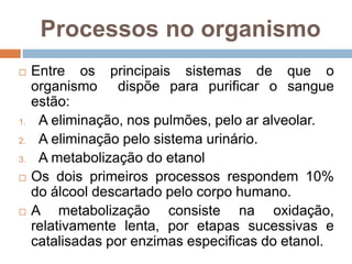 Processos no organismo
 Entre os principais sistemas de que o
organismo dispõe para purificar o sangue
estão:
1. A eliminação, nos pulmões, pelo ar alveolar.
2. A eliminação pelo sistema urinário.
3. A metabolização do etanol
 Os dois primeiros processos respondem 10%
do álcool descartado pelo corpo humano.
 A metabolização consiste na oxidação,
relativamente lenta, por etapas sucessivas e
catalisadas por enzimas especificas do etanol.
 