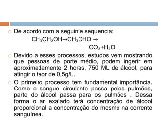  De acordo com a seguinte sequencia:
CH₃CH₂OH→CH₃CHO →
CO₂+H₂O
 Devido a esses processos, estudos vem mostrando
que pessoas de porte médio, podem ingerir em
aproximadamente 2 horas, 750 ML de álcool, para
atingir o teor de 0,5g/L.
 O primeiro processo tem fundamental importância.
Como o sangue circulante passa pelos pulmões,
parte do álcool passa para os pulmões . Dessa
forma o ar exalado terá concentração de álcool
proporcional a concentração do mesmo na corrente
sanguínea.
 