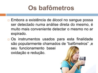 Os bafômetros
 Embora a existência de álcool no sangue possa
ser detectado numa análise direta do mesmo, é
muito mais conveniente detectar o mesmo no ar
expirado.
 Os instrumentos usados para esta finalidade
são popularmente chamados de “bafômetros” ,e
seu funcionamento baseia-se em reações de
oxidação e redução.
 