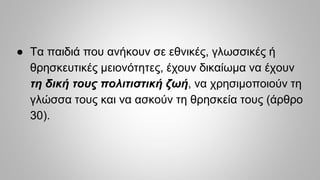 ● Τα παιδιά που ανήκουν σε εθνικές, γλωσσικές ή
θρησκευτικές μειονότητες, έχουν δικαίωμα να έχουν
τη δική τους πολιτιστική ζωή, να χρησιμοποιούν τη
γλώσσα τους και να ασκούν τη θρησκεία τους (άρθρο
30).
 
