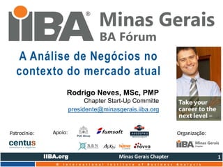 IIBA.org Minas Gerais Chapter 
© I n t e r n a t i o n a l I n s t i t u t e o f B u s i n e s s A n a l y s i s 
“Mu d a n d o a f o rma c omo a s emp r e s a s mu d am. ” 
A Análise de Negócios no 
contexto do mercado atual 
Rodrigo Neves, MSc, PMP 
Chapter Start-Up Committe 
presidente@minasgerais.iiba.org 
1 
Patrocínio: Apoio: Organização: 
 