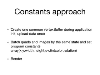 Constants approach
• Create one common vertexBuffer during application
init, upload data once
• Batch quads and images by the same state and set
program constants
array(x,y,width,height,uv,tintcolor,rotation)
• Render
 