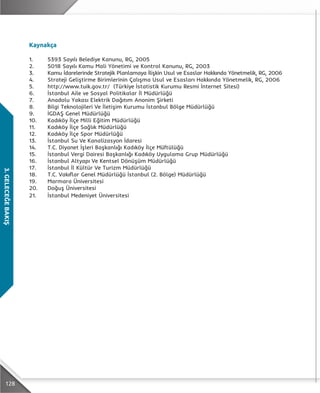 128
3.GELECEĞEBAKIŞ
Kaynakça
1.	 5393 Sayılı Belediye Kanunu, RG, 2005
2.	 5018 Sayılı Kamu Mali Yönetimi ve Kontrol Kanunu, RG, 2003
3.	 Kamu İdarelerinde Stratejik Planlamaya İlişkin Usul ve Esaslar Hakkında Yönetmelik, RG, 2006
4.	 Strateji Geliştirme Birimlerinin Çalışma Usul ve Esasları Hakkında Yönetmelik, RG, 2006
5.	 http://www.tuik.gov.tr/ (Türkiye İstatistik Kurumu Resmi İnternet Sitesi)
6.	 İstanbul Aile ve Sosyal Politikalar İl Müdürlüğü
7.	 Anadolu Yakası Elektrik Dağıtım Anonim Şirketi
8.	 Bilgi Teknolojileri Ve İletişim Kurumu İstanbul Bölge Müdürlüğü
9.	 İGDAŞ Genel Müdürlüğü
10.	 Kadıköy İlçe Milli Eğitim Müdürlüğü
11.	 Kadıköy İlçe Sağlık Müdürlüğü
12.	 Kadıköy İlçe Spor Müdürlüğü
13.	 İstanbul Su Ve Kanalizasyon İdaresi
14.	 T.C. Diyanet İşleri Başkanlığı Kadıköy İlçe Müftülüğü
15.	 İstanbul Vergi Dairesi Başkanlığı Kadıköy Uygulama Grup Müdürlüğü
16.	 İstanbul Altyapı Ve Kentsel Dönüşüm Müdürlüğü
17.	 İstanbul İl Kültür Ve Turizm Müdürlüğü
18.	 T.C. Vakıflar Genel Müdürlüğü İstanbul (2. Bölge) Müdürlüğü
19.	 Marmara Üniversitesi
20.	 Doğuş Üniversitesi
21.	 İstanbul Medeniyet Üniversitesi
 