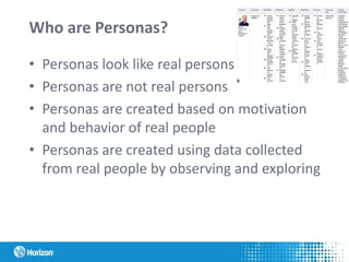 Who are Personas?
• Personas look like real persons
• Personas are not real persons
• Personas are created based on motivation
and behavior of real people
• Personas are created using data collected
from real people by observing and exploring
 