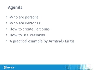 Agenda
• Who are persons
• Who are Personas
• How to create Personas
• How to use Personas
• A practical example by Armands Ķirītis
 