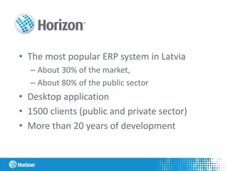 • The most popular ERP system in Latvia
– About 30% of the market,
– About 80% of the public sector
• Desktop application
• 1500 clients (public and private sector)
• More than 20 years of development
 