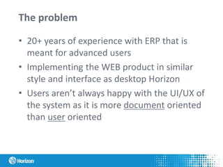 The problem
• 20+ years of experience with ERP that is
meant for advanced users
• Implementing the WEB product in similar
style and interface as desktop Horizon
• Users aren’t always happy with the UI/UX of
the system as it is more document oriented
than user oriented
 