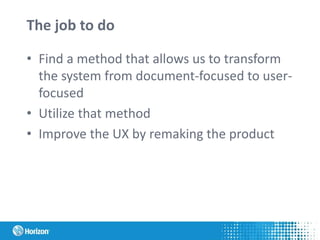 The job to do
• Find a method that allows us to transform
the system from document-focused to user-
focused
• Utilize that method
• Improve the UX by remaking the product
 