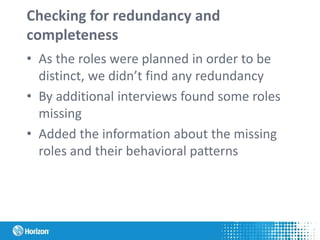 Checking for redundancy and
completeness
• As the roles were planned in order to be
distinct, we didn’t find any redundancy
• By additional interviews found some roles
missing
• Added the information about the missing
roles and their behavioral patterns
 