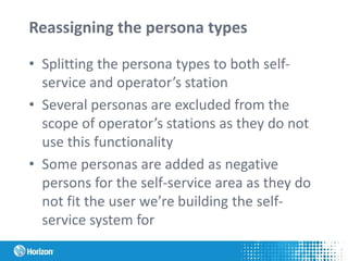 Reassigning the persona types
• Splitting the persona types to both self-
service and operator’s station
• Several personas are excluded from the
scope of operator’s stations as they do not
use this functionality
• Some personas are added as negative
persons for the self-service area as they do
not fit the user we’re building the self-
service system for
 