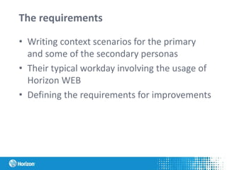 The requirements
• Writing context scenarios for the primary
and some of the secondary personas
• Their typical workday involving the usage of
Horizon WEB
• Defining the requirements for improvements
 