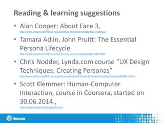 Reading & learning suggestions
• Alan Cooper: About Face 3,
http://www.amazon.com/About-Face-Essentials-Interaction-Design/dp/0470084111
• Tamara Adlin, John Pruitt: The Essential
Persona Lifecycle
http://www.amazon.com/The-Essential-Persona-Lifecycle-Building/dp/0123814189
• Chris Nodder, Lynda.com course “UX Design
Techniques: Creating Personas”
http://www.lynda.com/Web-User-Experience-tutorials/UX-Design-Techniques-Creating-Personas/144082-2.html
• Scott Klemmer: Human-Computer
Interaction, course in Coursera, started on
30.06.2014.,
https://www.coursera.org/course/hciucsd
 