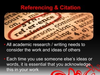 Referencing & Citation




• All academic research / writing needs to
  consider the work and ideas of others

• Each time you use someone else’s ideas or
  words, it is essential that you acknowledge
  this in your work
 
