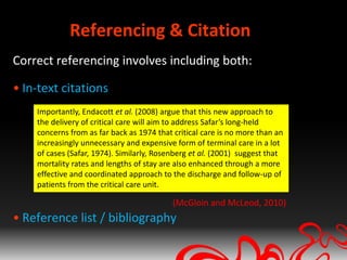 Referencing & Citation
Correct referencing involves including both:

• In-text citations
    Importantly, Endacott et al. (2008) argue that this new approach to
    the delivery of critical care will aim to address Safar’s long-held
    concerns from as far back as 1974 that critical care is no more than an
    increasingly unnecessary and expensive form of terminal care in a lot
    of cases (Safar, 1974). Similarly, Rosenberg et al. (2001) suggest that
    mortality rates and lengths of stay are also enhanced through a more
    effective and coordinated approach to the discharge and follow-up of
    patients from the critical care unit.

                                           (McGloin and McLeod, 2010)
• Reference list / bibliography
 
