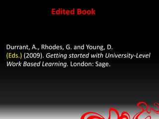 Edited Book


Durrant, A., Rhodes, G. and Young, D.
(Eds.) (2009). Getting started with University-Level
Work Based Learning. London: Sage.
 