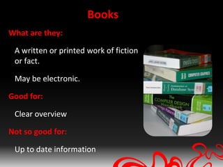 Books
What are they:

 A written or printed work of fiction
 or fact.

 May be electronic.

Good for:

 Clear overview

Not so good for:

 Up to date information
 