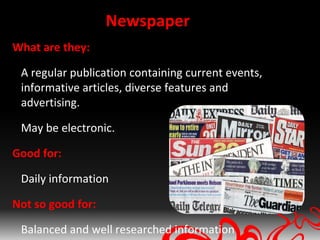 Newspaper
What are they:

 A regular publication containing current events,
 informative articles, diverse features and
 advertising.

 May be electronic.

Good for:

 Daily information

Not so good for:

 Balanced and well researched information
 