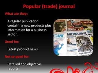 Popular (trade) journal
What are they:

 A regular publication
 containing new products plus
 information for a business
 sector.

Good for:

 Latest product news

Not so good for:

 Detailed and objective
 reports
 