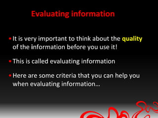 Evaluating information

• It is very important to think about the quality
  of the information before you use it!

• This is called evaluating information

• Here are some criteria that you can help you
  when evaluating information…
 