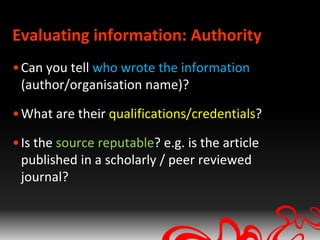 Evaluating information: Authority
• Can you tell who wrote the information
  (author/organisation name)?

• What are their qualifications/credentials?

• Is the source reputable? e.g. is the article
  published in a scholarly / peer reviewed
  journal?
 
