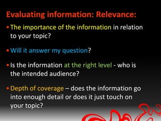 Evaluating information: Relevance:
• The importance of the information in relation
  to your topic?

• Will it answer my question?

• Is the information at the right level - who is
  the intended audience?

• Depth of coverage – does the information go
  into enough detail or does it just touch on
  your topic?
 
