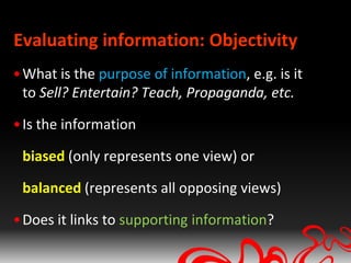Evaluating information: Objectivity
• What is the purpose of information, e.g. is it
  to Sell? Entertain? Teach, Propaganda, etc.

• Is the information

 biased (only represents one view) or

 balanced (represents all opposing views)

• Does it links to supporting information?
 