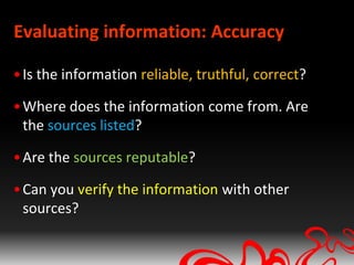 Evaluating information: Accuracy

• Is the information reliable, truthful, correct?

• Where does the information come from. Are
  the sources listed?

• Are the sources reputable?

• Can you verify the information with other
  sources?
 