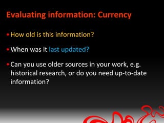 Evaluating information: Currency

• How old is this information?

• When was it last updated?

• Can you use older sources in your work, e.g.
  historical research, or do you need up-to-date
  information?
 