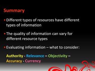 Summary
• Different types of resources have different
  types of information

• The quality of information can vary for
  different resource types

• Evaluating information – what to consider:

 Authority - Relevance – Objectivity –
 Accuracy - Currency
 