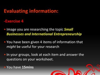 Evaluating information:
-Exercise 4
• Image you are researching the topic Small
  Businesses and International Entrepreneurship

• You have been given 4 items of information that
  might be useful for your research

• In your groups, look at each item and answer the
  questions on your worksheet.

• You have 15mins
 