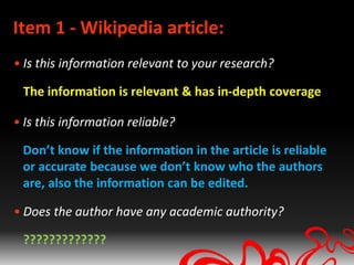 Item 1 - Wikipedia article:
• Is this information relevant to your research?

 The information is relevant & has in-depth coverage

• Is this information reliable?

 Don’t know if the information in the article is reliable
 or accurate because we don’t know who the authors
 are, also the information can be edited.

• Does the author have any academic authority?

 ?????????????
 