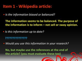 Item 1 - Wikipedia article:
• Is the information biased or balanced?

  The information seems to be balanced. The purpose of
  the information is to inform – not sell or sway opinion.

• Is this information up to date?

 ???????????????
• Would you use this information in your research?

  No, but maybe use the references at the end of
  the article? (you must evaluate these too)
 