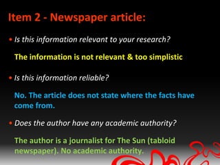 Item 2 - Newspaper article:
• Is this information relevant to your research?

 The information is not relevant & too simplistic

• Is this information reliable?

 No. The article does not state where the facts have
 come from.

• Does the author have any academic authority?

 The author is a journalist for The Sun (tabloid
 newspaper). No academic authority.
 
