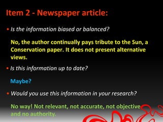Item 2 - Newspaper article:
• Is the information biased or balanced?

 No, the author continually pays tribute to the Sun, a
 Conservation paper. It does not present alternative
 views.
• Is this information up to date?

 Maybe?
• Would you use this information in your research?

 No way! Not relevant, not accurate, not objective
 and no authority.
 