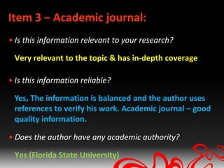 Item 3 – Academic journal:
• Is this information relevant to your research?

 Very relevant to the topic & has in-depth coverage

• Is this information reliable?

 Yes, The information is balanced and the author uses
 references to verify his work. Academic journal – good
 quality information.

• Does the author have any academic authority?

 Yes (Florida State University)
 